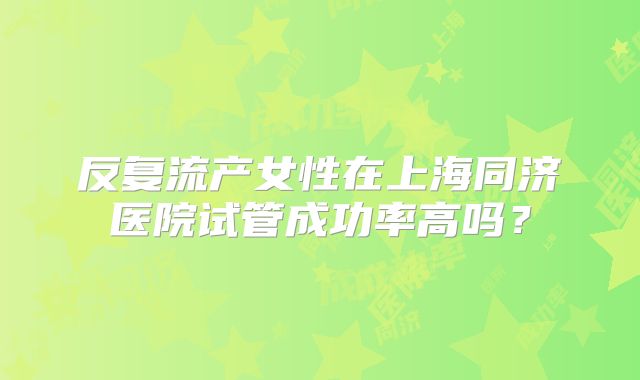 反复流产女性在上海同济医院试管成功率高吗?