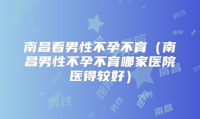 南昌看男性不孕不育（南昌男性不孕不育哪家医院医得较好）