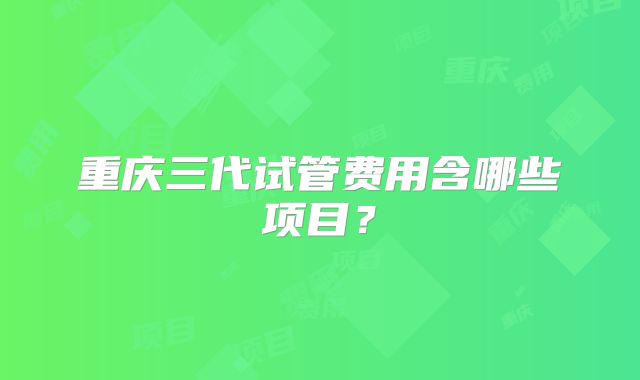 重庆三代试管费用含哪些项目？