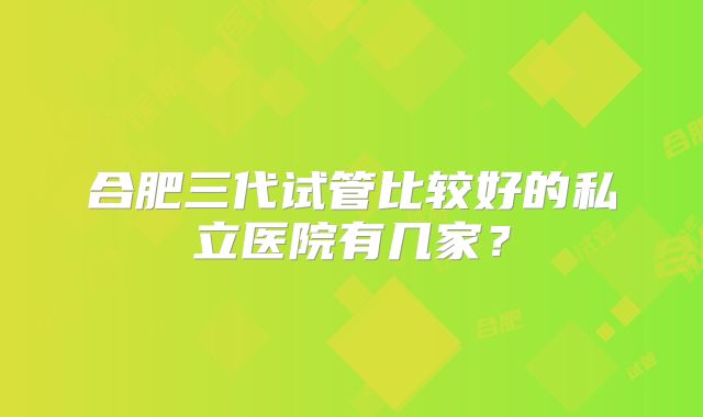 合肥三代试管比较好的私立医院有几家?