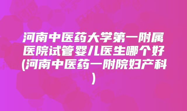 河南中医药大学第一附属医院试管婴儿医生哪个好(河南中医药一附院妇产科)