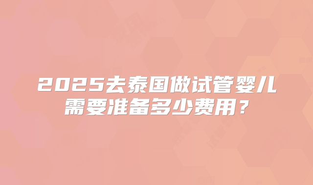 2025去泰国做试管婴儿需要准备多少费用？