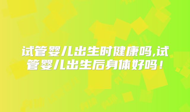 试管婴儿出生时健康吗,试管婴儿出生后身体好吗！