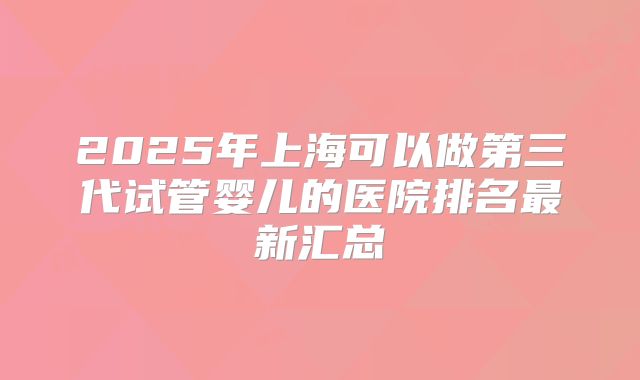 2025年上海可以做第三代试管婴儿的医院排名最新汇总