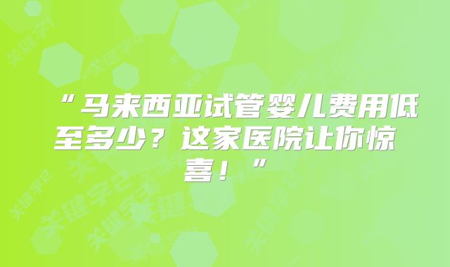 “马来西亚试管婴儿费用低至多少？这家医院让你惊喜！”