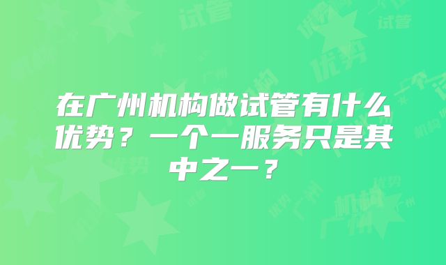 在广州机构做试管有什么优势？一个一服务只是其中之一？