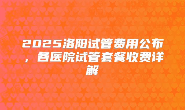 2025洛阳试管费用公布，各医院试管套餐收费详解