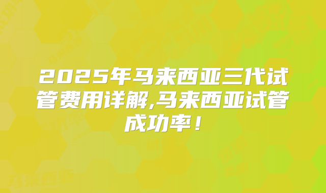 2025年马来西亚三代试管费用详解,马来西亚试管成功率!