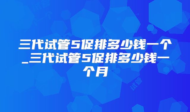三代试管5促排多少钱一个_三代试管5促排多少钱一个月