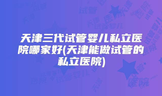 天津三代试管婴儿私立医院哪家好(天津能做试管的私立医院)