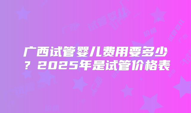 广西试管婴儿费用要多少?2025年是试管价格表