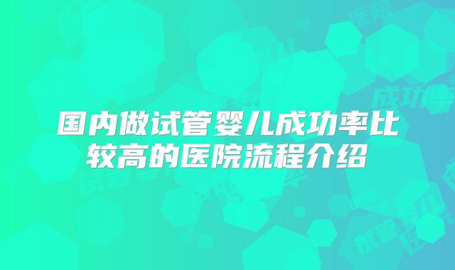 国内做试管婴儿成功率比较高的医院流程介绍