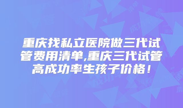 重庆找私立医院做三代试管费用清单,重庆三代试管高成功率生孩子价格！