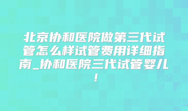 北京协和医院做第三代试管怎么样试管费用详细指南_协和医院三代试管婴儿!