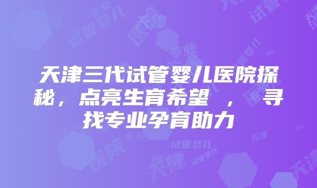 天津三代试管婴儿医院探秘，点亮生育希望 ， 寻找专业孕育助力