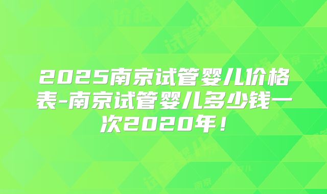2025南京试管婴儿价格表-南京试管婴儿多少钱一次2020年！