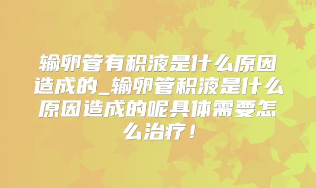 输卵管有积液是什么原因造成的_输卵管积液是什么原因造成的呢具体需要怎么治疗！
