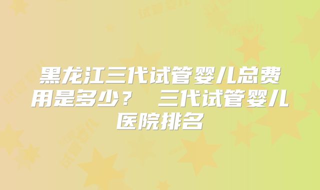 黑龙江三代试管婴儿总费用是多少？ 三代试管婴儿医院排名