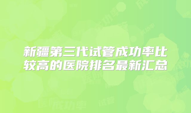 新疆第三代试管成功率比较高的医院排名最新汇总
