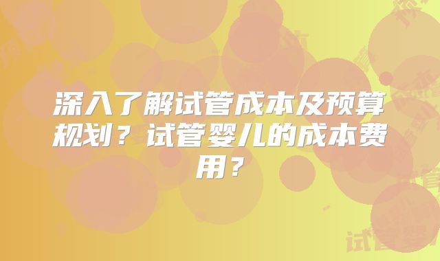 深入了解试管成本及预算规划？试管婴儿的成本费用？