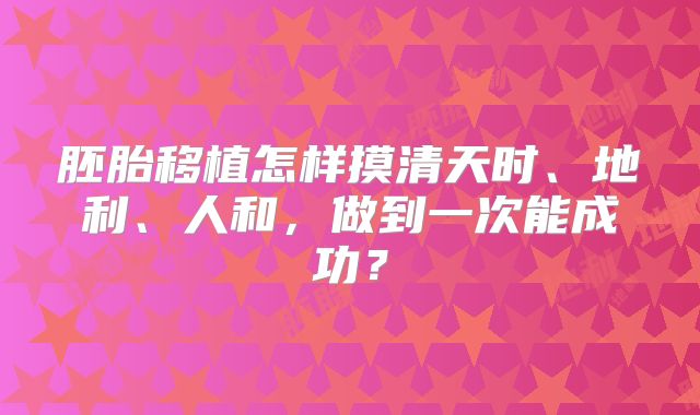胚胎移植怎样摸清天时、地利、人和,做到一次能成功?