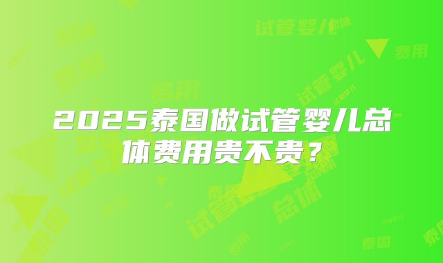 2025泰国做试管婴儿总体费用贵不贵？