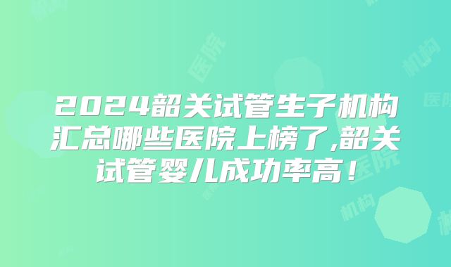 2024韶关试管生子机构汇总哪些医院上榜了,韶关试管婴儿成功率高!