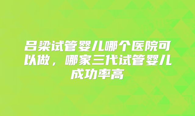 吕梁试管婴儿哪个医院可以做，哪家三代试管婴儿成功率高