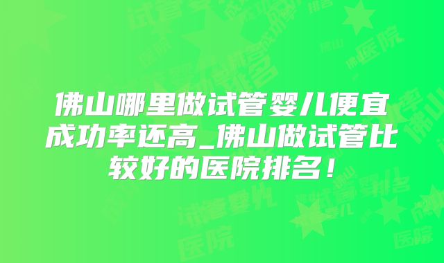 佛山哪里做试管婴儿便宜成功率还高_佛山做试管比较好的医院排名!