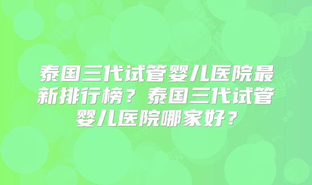 泰国三代试管婴儿医院最新排行榜?泰国三代试管婴儿医院哪家好?