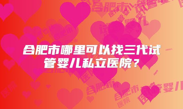 合肥市哪里可以找三代试管婴儿私立医院?