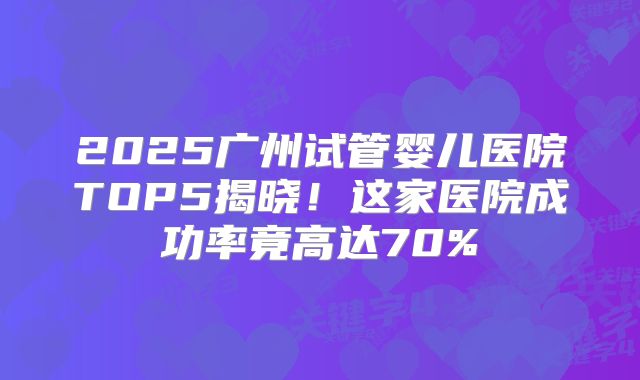 2025广州试管婴儿医院TOP5揭晓!这家医院成功率竟高达70%