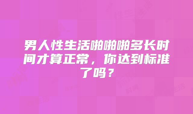 男人性生活啪啪啪多长时间才算正常，你达到标准了吗？