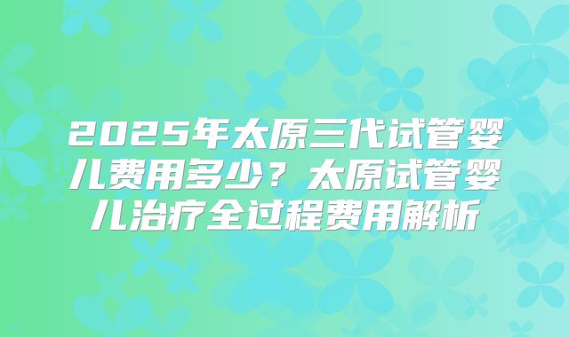 2025年太原三代试管婴儿费用多少？太原试管婴儿治疗全过程费用解析