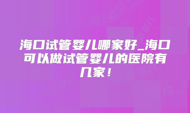 海口试管婴儿哪家好_海口可以做试管婴儿的医院有几家！