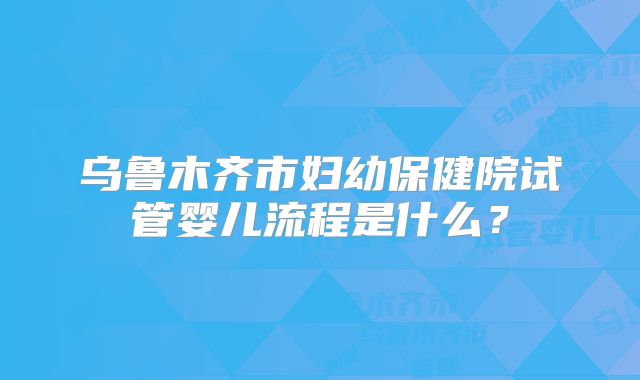 乌鲁木齐市妇幼保健院试管婴儿流程是什么？