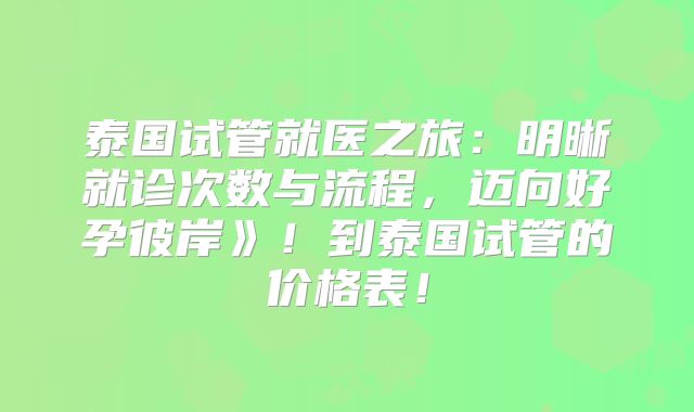泰国试管就医之旅：明晰就诊次数与流程，迈向好孕彼岸》！到泰国试管的价格表！