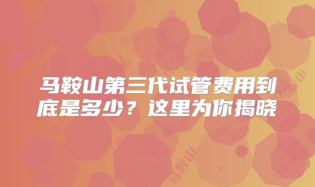 马鞍山第三代试管费用到底是多少?这里为你揭晓