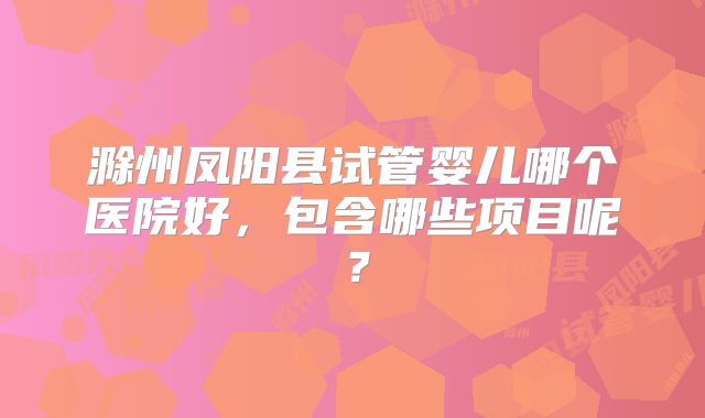 滁州凤阳县试管婴儿哪个医院好，包含哪些项目呢？