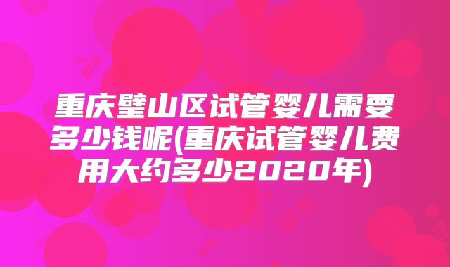 重庆璧山区试管婴儿需要多少钱呢(重庆试管婴儿费用大约多少2020年)