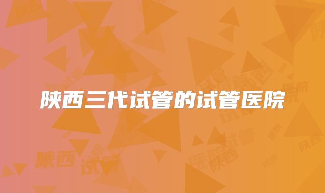 陕西三代试管的试管医院