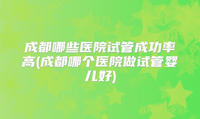 成都哪些医院试管成功率高(成都哪个医院做试管婴儿好)