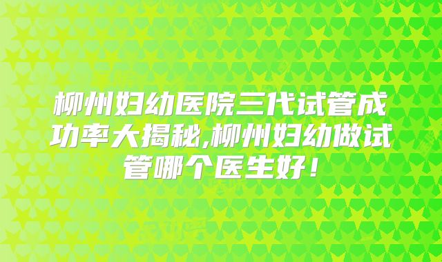 柳州妇幼医院三代试管成功率大揭秘,柳州妇幼做试管哪个医生好！