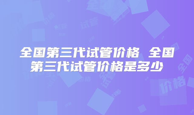 全国第三代试管价格 全国第三代试管价格是多少