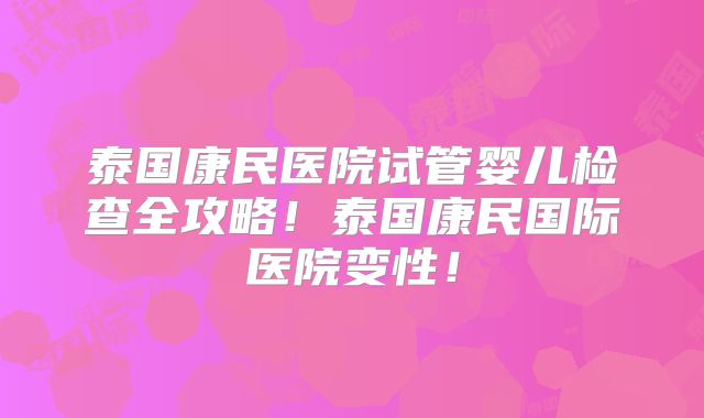 泰国康民医院试管婴儿检查全攻略！泰国康民国际医院变性！
