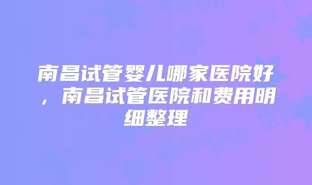南昌试管婴儿哪家医院好，南昌试管医院和费用明细整理