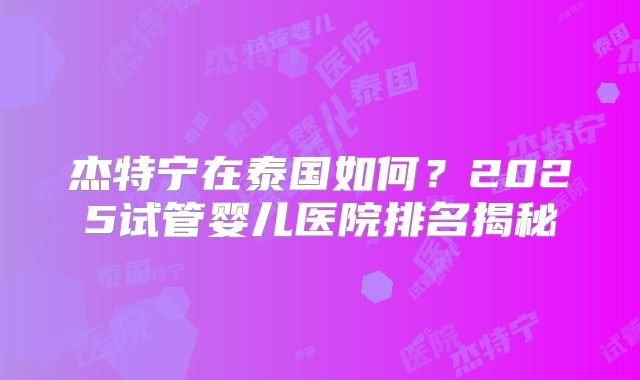 杰特宁在泰国如何？2025试管婴儿医院排名揭秘