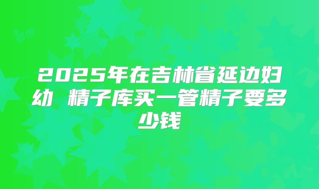 2025年在吉林省延边妇幼 精子库买一管精子要多少钱