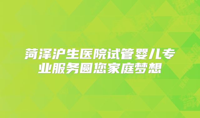 菏泽沪生医院试管婴儿专业服务圆您家庭梦想