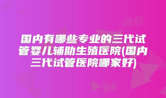 国内有哪些专业的三代试管婴儿辅助生殖医院(国内三代试管医院哪家好)